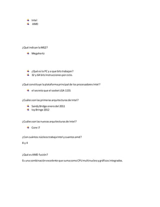 Intel 
AMD 
¿Qué indican la MGZ? 
Megahertz 
¿Qué es la PC y a que bits trabajan? 
32 y 64 bits Instrucciones por ciclo. 
¿Qué constituye la plataforma principal de los procesadores Intel? 
el secreto que el socket LGA 1155 
¿Cuáles son las primeras arquitecturas de Intel? 
Sandy Bridge enero del 2011 
Ivy Bringe 2012 
¿Cuáles son las nuevas arquitecturas de Intel? 
Core i7 
¿Con cuántos núcleos trabaja Intel y cuantos amd? 
8 y 4 
¿Qué es AMD fusión? 
Es una combinación excelente que suma como CPU multinucleo y gráficos integrados. 
 