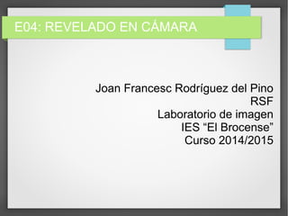 E04: REVELADO EN CÁMARA
Joan Francesc Rodríguez del Pino
RSF
Laboratorio de imagen
IES “El Brocense”
Curso 2014/2015
 