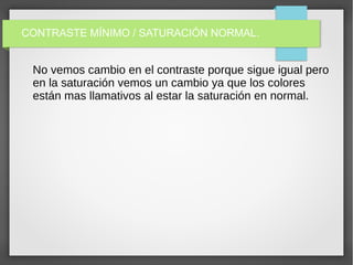 CONTRASTE MÍNIMO / SATURACIÓN NORMAL.
No vemos cambio en el contraste porque sigue igual pero
en la saturación vemos un cambio ya que los colores
están mas llamativos al estar la saturación en normal.
 