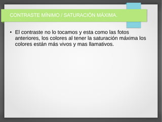 CONTRASTE MÍNIMO / SATURACIÓN MÁXIMA.
● El contraste no lo tocamos y esta como las fotos
anteriores, los colores al tener la saturación máxima los
colores están más vivos y mas llamativos.
 