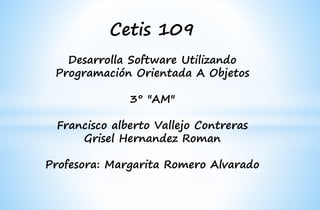 Cetis 109
Desarrolla Software Utilizando
Programación Orientada A Objetos
3° "AM"
Francisco alberto Vallejo Contreras
Grisel Hernandez Roman
Profesora: Margarita Romero Alvarado
 