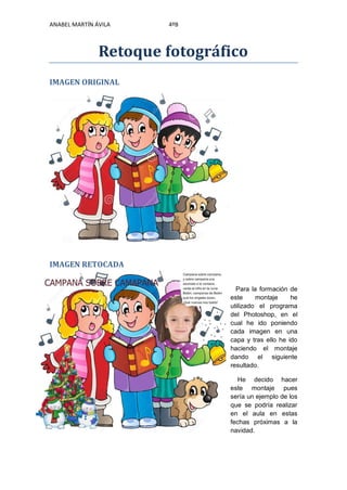 ANABEL MARTÍN ÁVILA 4ºB
Retoque fotográfico
IMAGEN ORIGINAL
IMAGEN RETOCADA
Para la formación de
este montaje he
utilizado el programa
del Photoshop, en el
cual he ido poniendo
cada imagen en una
capa y tras ello he ido
haciendo el montaje
dando el siguiente
resultado.
He decido hacer
este montaje pues
sería un ejemplo de los
que se podría realizar
en el aula en estas
fechas próximas a la
navidad.