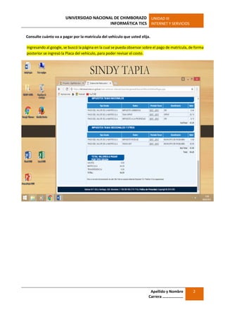 UNIVERSIDAD NACIONAL DE CHIMBORAZO
INFORMÁTICA TICS
UNIDAD III
INTERNET Y SERVICIOS
Apellido y Nombre
Carrera …………………
2
Consulte cuánto va a pagar por la matrícula del vehículo que usted elija.
Ingresando al google, se buscó la página en la cual se pueda observar sobre el pago de matrícula, de forma
posterior se ingresó la Placa del vehículo, para poder revisar el costo.
 