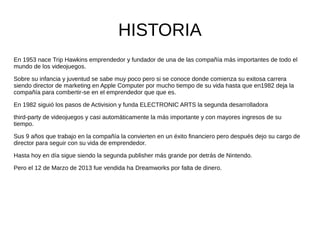 HISTORIA
En 1953 nace Trip Hawkins emprendedor y fundador de una de las compañía más importantes de todo el
mundo de los videojuegos.
Sobre su infancia y juventud se sabe muy poco pero si se conoce donde comienza su exitosa carrera
siendo director de marketing en Apple Computer por mucho tiempo de su vida hasta que en1982 deja la
compañía para combertir-se en el emprendedor que que es.
En 1982 siguió los pasos de Activision y funda ELECTRONIC ARTS la segunda desarrolladora
third-party de videojuegos y casi automáticamente la más importante y con mayores ingresos de su
tiempo.
Sus 9 años que trabajo en la compañía la convierten en un éxito financiero pero después dejo su cargo de
director para seguir con su vida de emprendedor.
Hasta hoy en día sigue siendo la segunda publisher más grande por detrás de Nintendo.
Pero el 12 de Marzo de 2013 fue vendida ha Dreamworks por falta de dinero.
 