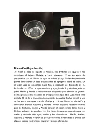 Discusión (Organización)
Al iniciar la clase se repartió el material, nos dividimos en equipos y nos
repartimos el trabajo. Michelle y Lucía rellenaron 2 de los vasos de
precipitados con los 100 ml de agua de la llave y luego Cinthya los puso en la
parrilla para calentar un poco el agua antes de agregar el aceite de cocina. En
el tercer vaso de precipitado Lucía hizo la disolución de detergente al 1%,
llenándola con 100ml de agua destilada y agregándole 1 gr de detergente en
polvo, Marifer y Andrés lo revolvieron con el agitador para eliminar los grumos.
Se le agregó aceite a los vasos de precipitado con agua tibia, Lucía midió en la
probeta 10 ml de la disolución de detergente, los cuales Cinthya agregó a uno
de las vasos con agua y aceite. Cinthya y Lucía revolvieron las disolución y
observaron mientras Alejandra y Michelle medían el gramo necesario de bilis
para la disolución, Marifer y Andrés cortaron el papel estraza donde Lucía y
Cinthya realizaron las pruebas, con dos dedos tomaron un poco de agua con
aceite y después con agua, aceite y las disoluciones. Marifer, Andrés,
Alejandra y Michelle hicieron las disolución de bilis, Cinthya hizo la prueba con
el papel estrasa y entre todos limpiaron y lavaron el material.
 