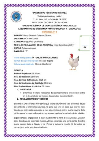 UNIVERSIDAD TÉCNICA DE MACHALA
“Calidad pertenencia y calidez”
D.L.N° 69-04, DE 14 DE ABRIL DE 1969
PROV. DE EL ORO-REP. DEL ECUADOR
UNIDAD ACADÉMICA DE CIENCIAS QUÍMICAY DE LASALUD
LABORATORIO DE BIOQUIMICAY MICROBIOLOGIA, Y TOXICOLOGIA
PRÁCTICA N° 4
NOMBRE:Mercy Elizabeth Cabezas Gérman
DOCENTE:Dr. Carlos García
CARRERA: Bioquímica y Farmacia
FECHA DE REALIZACION DE LA PRÁCTICA: 13 de Diciembre del 2017
CURSO:Octavo semestre
PARALELO: “B”
Título de la práctica: INTOXICACION POR COBRE
Animal de experimentación: Vísceras de pollo
Volumen administrado: 10ml de Cloroformo
TIEMPOS:
Inicio de la práctica: 08:00 am
Hora de disección: 08:02 am
Hora de inicio de Destilado: 08:25 am
Hora de finalización de Destilado: 08:30 am
Hora finalización de la práctica: 09:15 am
1. OBJETIVOS
 Determinar mediante reacciones de reconocimiento la presencia de cobre
en el desarrollo de las vísceras de animal de experimentación.
2. FUNDAMENTACIÓN TEÓRICOS
El cobre es una sustancia muy común que ocurre naturalmente y se extiende a través
del ambiente y fenómenos naturales, la gente que vive en casa que todavía tiene
tuberías de cobre están expuestas a más altos niveles de cobre que la mayoría de la
gente, porque el cobre es liberado en sus aguas a través de la corrosión de las tuberías.
Exposiciones de largo periodo al cobre pueden irritar la nariz, la boca y los ojos y causar
dolor de cabeza, de estómago, mareos, vómitos y diarreas. Una toma grande de cobre
puede causar daño al hígado y los riñones e incluso la muerte. Si 4el cobre es
cancerígeno no ha sido determinado aún.
10
 