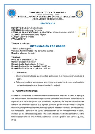 UNIVERSIDAD TECNICA DE MACHALA
“Calidad, Pertinencia y Calidez”
UNIDAD ACADEMICA DE CIENCIAS QUÍMICAS Y DE LA SALUD
LABORATORIO DE TOXICOLOGÍA
PRACTICA N° 4
DOCENTE: Dr. B.Q.F. Carlos García
CARRERA: Bioquímica y Farmacia
FECHA DE REALIZACIÓN DE LA PRÁCTICA: 13 de diciembre del 2017
ALUMNA: Sonia Maribel Azuero Negrón.
CURSO: Octavo Semestre
PARALELO: “B”
Título de la práctica:
INTOXICACIÓN POR COBRE
Tóxico: Sulfato cúprico
Volumen Administrado: 10 g de Sulfato cúprico
Muestra: Vísceras de pollo
TIEMPOS:
Inicio de la práctica: 8:00 am
Hora de disección: 8:05 am
Hora de inicio de destilado: 8:19 am
Hora de finalización de destilado: 08:23 am
Hora de finalización de la práctica: 9:18 am
1. OBJETIVOS:
 Observar la sintomatología que presenta la gallina luego de la intoxicación producida por el
cobre.
 Determinar mediante reacciones de reconocimiento la presencia de cobre en el destilado
de las vísceras del animal de experimentación (gallina).
2. FUNDAMENTO TEÓRICO:
El cobre es un metal que ocurre naturalmente en el ambiente en rocas, el suelo, el agua y el
aire. El cobre es un elemento esencial para plantas y animales (incluso seres humanos), lo que
significa que es necesario para la vida. Por lo tanto, las plantas y los animales deben absorber
cobre de los alimentos o bebidas que ingieren, o del aire que respiran. El cobre se usa para
fabricarmuchos productos diferentes,comoporejemplo,alambres,cañerías y láminas demetal.
Las monedas de 1 centavo de los EE.UU. fabricadas antes del año 1982 son hechas de cobre,
mientras que las fabricadas después de 1982 solamente están recubiertas con cobre. El cobre
también se combina con otros metales para fabricar cañerías y grifos de latón y bronce. (López,
2012)
10
 