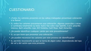 CUESTIONARIO:
• ¿Todos los cationes presentes en las saleas trabajadas presentyan coloración
a la flama?
• Si, todos los cationes presentaron una coloración, algunas parecidas y otras
si cambiaba totalmente su tono :SuCl₂ fue color rojo ladrillo, CuCl₂ amarillo
intenso, BaCl amarillo-rojo, KCl Violetta, CaCl Rojo, NaCl Amarillo.
• ¿Se puede identificar cualquier catión por este procedimiento?
• Si, ya que tiene que presentar una coloración.
• ¿Se pueden reconocer los cationes por este proceso de identificación’
• Si, permite reconocerlo ya que se torna de algún color, dependiendo del tipo
de sal y del catión que esta presente.
 