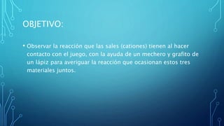 OBJETIVO:
• Observar la reacción que las sales (cationes) tienen al hacer
contacto con el juego, con la ayuda de un mechero y grafito de
un lápiz para averiguar la reacción que ocasionan estos tres
materiales juntos.
 
