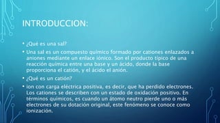 INTRODUCCION:
• ¿Qué es una sal?
• Una sal es un compuesto químico formado por cationes enlazados a
aniones mediante un enlace iónico. Son el producto típico de una
reacción química entre una base y un ácido, donde la base
proporciona el catión, y el ácido el anión.
• ¿Qué es un catión?
• ion con carga eléctrica positiva, es decir, que ha perdido electrones.
Los cationes se describen con un estado de oxidación positivo. En
términos químicos, es cuando un átomo neutro pierde uno o más
electrones de su dotación original, este fenómeno se conoce como
ionización.
 
