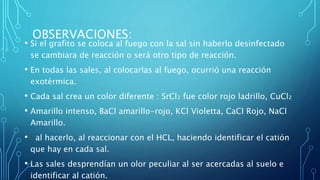 OBSERVACIONES:
• Si el grafito se coloca al fuego con la sal sin haberlo desinfectado
se cambiara de reacción o será otro tipo de reacción.
• En todas las sales, al colocarlas al fuego, ocurrió una reacción
exotérmica.
• Cada sal crea un color diferente : SrCl₂ fue color rojo ladrillo, CuCl₂
• Amarillo intenso, BaCl amarillo-rojo, KCl Violetta, CaCl Rojo, NaCl
Amarillo.
• al hacerlo, al reaccionar con el HCL, haciendo identificar el catión
que hay en cada sal.
• Las sales desprendían un olor peculiar al ser acercadas al suelo e
identificar al catión.
 