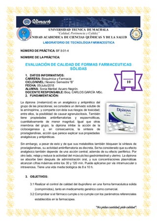 “No pidas cantidad, pide calidad”.
UNIVERSIDAD TECNICA DE MACHALA
“Calidad, Pertinencia y Calidez”
UNIDAD ACADEMICA DE CIENCIAS QUÍMICAS Y DE LA SALUD
LABORATORIO DE TECNOLÓGIAFARMACEÚTICA
NÚMERO DE PRÁCTICA: BF.9.01-4
NOMBRE DE LAPRÁCTICA:
EVALUACIÓN DE CALIDAD DE FORMAS FARMACEUTICAS
SÓLIDAS
1. DATOS INFORMATIVOS:
CARRERA: Bioquímica y Farmacia
CICLO/NIVEL: Noveno Semestre “B”
FECHA: 05/Julio/2018
ALUMNA: Sonia Maribel Azuero Negrón.
DOCENTE RESPONSABLE: Bioq. CARLOS GARCÍA MSc.
2. FUNDAMENTACIÓN:
La dipirona (metamizol) es un analgésico y antipirético del
grupo de las pirazolonas; se considera un derivado soluble de
la aminopirina, y comparte con ésta sus riesgos de toxicidad;
entre ellos, la posibilidad de causar agranulocitosis. También
tiene propiedades antiinflamatorias y espasmolíticas,
cuantitativamente de menor magnitud. Igual que otros
miembros del grupo, la dipirona inhibe la acción de la
ciclooxigenasa y, en consecuencia, la síntesis de
prostaglandinas, acción que parece explicar sus propiedades
analgésicas y antipiréticas.
Sin embargo, a pesar de esto y de que sus metabolitos también bloquean la síntesis de
prostaglandinas, su actividad antiinflamatoria es discreta. Se ha considerado que su efecto
analgésico también depende de una acción central, además de su efecto periférico. Por
otro lado, relaja y reduce la actividad del músculo liso gastrointestinal y uterino. La dipirona
se absorbe bien después de administración oral, y sus concentraciones plasmáticas
alcanzan cifras máximas entre los 30 y 120 min. Puede aplicarse por vía intramuscular o
intravenosa. Tiene una vida media biológica de 8 a 10 h.
3. OBJETIVOS:
3.1 Realizar el control de calidad del ibuprofeno en una forma farmacéutica solida
(comprimidos), tanto en medicamento genérico como comercial.
3.2 Comprobar si el fármaco cumple o no cumple con los parámetros referenciales
establecidos en la farmacopea.
10
 