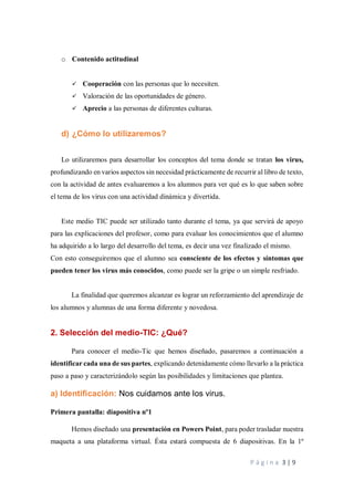 P á g i n a 3 | 9
o Contenido actitudinal
✓ Cooperación con las personas que lo necesiten.
✓ Valoración de las oportunidades de género.
✓ Aprecio a las personas de diferentes culturas.
d) ¿Cómo lo utilizaremos?
Lo utilizaremos para desarrollar los conceptos del tema donde se tratan los virus,
profundizando en varios aspectos sin necesidad prácticamente de recurrir al libro de texto,
con la actividad de antes evaluaremos a los alumnos para ver qué es lo que saben sobre
el tema de los virus con una actividad dinámica y divertida.
Este medio TIC puede ser utilizado tanto durante el tema, ya que servirá de apoyo
para las explicaciones del profesor, como para evaluar los conocimientos que el alumno
ha adquirido a lo largo del desarrollo del tema, es decir una vez finalizado el mismo.
Con esto conseguiremos que el alumno sea consciente de los efectos y síntomas que
pueden tener los virus más conocidos, como puede ser la gripe o un simple resfriado.
La finalidad que queremos alcanzar es lograr un reforzamiento del aprendizaje de
los alumnos y alumnas de una forma diferente y novedosa.
2. Selección del medio-TIC: ¿Qué?
Para conocer el medio-Tic que hemos diseñado, pasaremos a continuación a
identificar cada una de sus partes, explicando detenidamente cómo llevarlo a la práctica
paso a paso y caracterizándolo según las posibilidades y limitaciones que plantea.
a) Identificación: Nos cuidamos ante los virus.
Primera pantalla: diapositiva nº1
Hemos diseñado una presentación en Powers Point, para poder trasladar nuestra
maqueta a una plataforma virtual. Ésta estará compuesta de 6 diapositivas. En la 1º
 