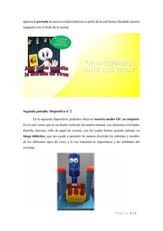 P á g i n a 4 | 9
aparece la portada de nuestra unidad didáctica (a partir de la cual hemos diseñado nuestra
maqueta) con el título de la misma.
Segunda pantalla: Diapositiva nº 2
En la siguiente diapositiva, podemos observar nuestro medio-TIC en conjunto.
En el cual vemos que es un diseño realizado de manera manual, con elementos reciclados
(botella, huevera, rollo de papel de cocina), con los cuales hemos querido semejar un
bingo didáctico; que nos ayude a aprender de manera divertida los síntomas y nombre
de los diferentes tipos de virus; a la vez transmita la importancia y las utilidades del
reciclaje.
 