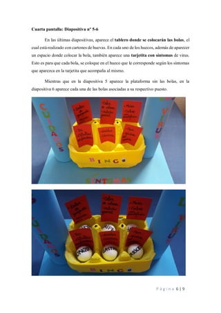 P á g i n a 6 | 9
Cuarta pantalla: Diapositiva nº 5-6
En las últimas diapositivas, aparece el tablero donde se colocarán las bolas, el
cual está realizado con cartones de huevas. En cada uno de los huecos, además de aparecer
un espacio donde colocar la bola, también aparece una tarjetita con síntomas de virus.
Esto es para que cada bola, se coloque en el hueco que le corresponde según los síntomas
que aparezca en la tarjetita que acompaña al mismo.
Mientras que en la diapositiva 5 aparece la plataforma sin las bolas, en la
diapositiva 6 aparece cada una de las bolas asociadas a su respectivo puesto.
 