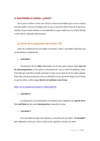 P á g i n a 7 | 9
3. Actividades a realizar: ¿cómo?
Por lo que se refiere a cómo van a llevar a cabo las actividades que se van a realizar
con este medio, conviene distinguir entre lo que es necesario hacer antes de la puesta en
marcha, lo que se hará mientras se está aplicando y lo que vendrá una vez se haya llevado
a cabo todo lo explicado anteriormente.
a) Antes de la aplicación del medio- TIC.
Antes de la aplicación de este medio se llevarán a cabo 3 actividades diferentes que
se describirán a continuación:
o Actividad 1:
Visualización de un vídeo relacionado con el tema, para conocer mejor qué son
los microorganismos en los cuales se encuentran los virus y cómo los podemos evitar.
Esto hará que el profesor pueda comenzar la clase con la atención de los niños captada.
Este vídeo será de una duración corta y la finalidad a la que queremos llegar con el mismo
es que los niños y niñas tengan interés en continuar con el tema.
https://www.youtube.com/watch?v=UML5tydiYN0
o Actividad 2:
A continuación, se les propondrá a los alumnos que completen una sopa de letra.
Esta actividad servirá como introductoria al tema de los virus.
o Actividad 3:
Esta actividad será algo más dinámica y divertida para los niños, “el escondite”
pero adaptado al tema que vamos a tratar en las siguientes sesiones de clases:
 