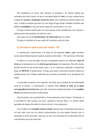 P á g i n a 8 | 9
Nos trasladamos al recreo, unos alumnos la quedarán y los demás tendrán que
esconderse por todo el patio, los que se esconden harán de virus y los que cuentan hacen
el papel de vacunas y medicinas contra los virus, éstos tendrán que intentar pillar a los
virus. Cuando un alumno que hace de virus llega al lugar donde contaban sin haber sido
pillado se multiplica y uno que hacia el papel de vacuna pasa a ser virus.
El juego termina cuando todos son virus porque se han multiplicado o las vacunas y
medicamentos han acabado con todos los virus.
Este juego servirá de introducción y de motivación para los niños.
El juego se realizará en lo que quede de la primera sesión de clase.
b) Durante la aplicación del medio- TIC.
A continuación, explicaremos a lo largo de este apartado cómo y qué conceptos
iremos desarrollando durante la puesta en práctica del medio – TIC que hemos elaborado.
El objetivo de esta actividad será que el alumnado relacione los diferentes tipos de
virus que le proponemos con los efectos que provocan en el organismo. Para ello, hemos
querido hacerlo de una forma lúdica, pero a la vez instructiva eligiendo el tradicional
juego del BINGO. Evidentemente, el bingo que hemos construido presenta numerosas
modificaciones con el bingo tradicional que ya hemos comentado en la descripción del
medio.
La actividad consistirá en los siguiente: Una bola con el nombre de una enfermedad
caerá de la botella. A continuación, el alumno debe colocar la bola en el lugar
correspondiente de la huevera, para ello, cada hueco tendrá una tarjeta con los posibles
efectos que puede presentar la enfermedad.
Sucesivamente, irán cayendo bolas y el procedimiento será el mismo. Finalmente, si
la actividad ha sido resuelta con éxito, quedará la huevera llena y el alumno habrá
aprendido de manera divertida los efectos de los 6 virus propuestos.
Con el objetivo de recopilar todo lo tratado, haremos que el alumnado mencione en
voz alta cada virus con sus efectos posteriormente, de esta manera haremos que el
alumnado se sienta motivado y que una vez más, sea consciente de la importancia de los
conocimientos que este tema trata.
 