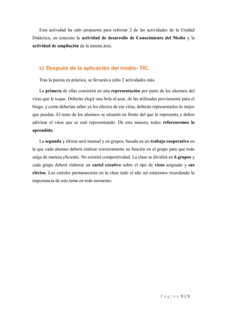 P á g i n a 9 | 9
Esta actividad ha sido propuesta para reforzar 2 de las actividades de la Unidad
Didáctica, en concreto la actividad de desarrollo de Conocimiento del Medio y la
actividad de ampliación de la misma área.
c) Después de la aplicación del medio- TIC.
Tras la puesta en práctica, se llevarán a cabo 2 actividades más.
La primera de ellas consistirá en una representación por parte de los alumnos del
virus que le toque. Deberán elegir una bola al azar, de las utilizadas previamente para el
bingo, y como deberían saber ya los efectos de ese virus, deberán representarlos lo mejor
que puedan. El resto de los alumnos se situarán en frente del que lo representa y deben
adivinar el virus que se esté representando. De esta manera, todos reforzaremos lo
aprendido.
La segunda y última será manual y en grupos, basada en un trabajo cooperativo en
la que cada alumno deberá realizar correctamente su función en el grupo para que todo
salga de manera eficiente. No existirá competitividad. La clase se dividirá en 6 grupos y
cada grupo deberá elaborar un cartel creativo sobre el tipo de virus asignado y sus
efectos. Los carteles permanecerán en la clase todo el año así estaremos recordando la
importancia de este tema en todo momento.
 
