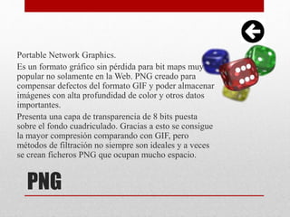 PNG
Portable Network Graphics.
Es un formato gráfico sin pérdida para bit maps muy
popular no solamente en la Web. PNG creado para
compensar defectos del formato GIF y poder almacenar
imágenes con alta profundidad de color y otros datos
importantes.
Presenta una capa de transparencia de 8 bits puesta
sobre el fondo cuadriculado. Gracias a esto se consigue
la mayor compresión comparando con GIF, pero
métodos de filtración no siempre son ideales y a veces
se crean ficheros PNG que ocupan mucho espacio.
 