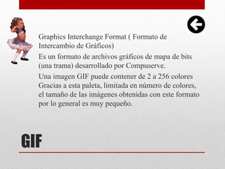 GIF
Graphics Interchange Format ( Formato de
Intercambio de Gráficos)
Es un formato de archivos gráficos de mapa de bits
(una trama) desarrollado por Compuserve.
Una imagen GIF puede contener de 2 a 256 colores
Gracias a esta paleta, limitada en número de colores,
el tamaño de las imágenes obtenidas con este formato
por lo general es muy pequeño.
 
