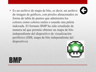 BMP
• Es un archivo de mapa de bits, es decir, un archivo
de imagen de gráficos, con píxeles almacenados en
forma de tabla de puntos que administra los
colores como colores reales o usando una paleta
indexada. El formato BMP ha sido estudiado de
manera tal que permite obtener un mapa de bits
independiente del dispositivo de visualización
periférico (DIB, mapa de bits independiente del
dispositivo).
 