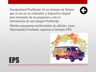 EPS
Encapsulated PostScript. Es un formato de fichero
que se usa en un ordenador o dispositivo digital
para transmitir de un programa a otro la
información de una imagen PostScript.
Muchos programas profesionales de edición, como
Macromedia Freehand, soportan el formato EPS.
 