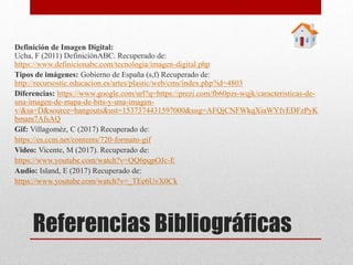 Referencias Bibliográficas
Definición de Imagen Digital:
Ucha, F (2011) DefiniciónABC. Recuperado de:
https://www.definicionabc.com/tecnologia/imagen-digital.php
Tipos de imágenes: Gobierno de España (s,f) Recuperado de:
http://recursostic.educacion.es/artes/plastic/web/cms/index.php?id=4803
Diferencias: https://www.google.com/url?q=https://prezi.com/fb60pzs-wqjk/caracteristicas-de-
una-imagen-de-mapa-de-bits-y-una-imagen-
v/&sa=D&source=hangouts&ust=1537374431597000&usg=AFQjCNFWkqXiaWYfvEDFzPyK
bmam7AfsAQ
Gif: Villagoméz, C (2017) Recuperado de:
https://es.ccm.net/contents/720-formato-gif
Video: Vicente, M (2017). Recuperado de:
https://www.youtube.com/watch?v=QQ6pqpOJc-E
Audio: Island, E (2017) Recuperado de:
https://www.youtube.com/watch?v=_TEe6UvX0Ck
 