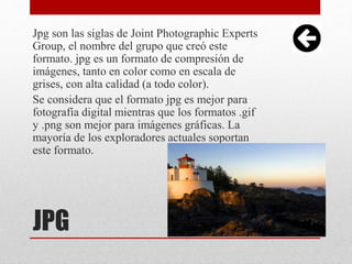 JPG
Jpg son las siglas de Joint Photographic Experts
Group, el nombre del grupo que creó este
formato. jpg es un formato de compresión de
imágenes, tanto en color como en escala de
grises, con alta calidad (a todo color).
Se considera que el formato jpg es mejor para
fotografía digital mientras que los formatos .gif
y .png son mejor para imágenes gráficas. La
mayoría de los exploradores actuales soportan
este formato.
 