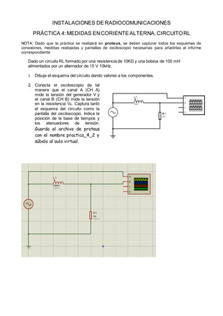 INSTALACIONES DE RADIOCOMUNICACIONES
PRÁCTICA 4:MEDIDAS ENCORIENTEALTERNA.CIRCUITORL
NOTA: Dado que la práctica se realizará en proteus, se deben capturar todos los esquemas de
conexiones, medidas realizadas y pantallas de osciloscopio necesarias para añadirlas al informe
correspondiente
Dado un circuito RL formado por una resistencia de 10KΩ y una bobina de 100 mH
alimentados por un alternador de 15 V 10kHz.
1. Dibuja el esquema del circuito dando valores a los componentes.
2. Conecta el osciloscopio de tal
manera que el canal A (CH A)
mide la tensión del generador V y
el canal B (CH B) mide la tensión
en la resistencia VR. Captura tanto
el esquema del circuito como la
pantalla del osciloscopio. Indica la
posición de la base de tiempos y
los atenuadores de tensión.
Guarda el archivo de proteus
con el nombre practica_4_2 y
súbelo al aula virtual.
 