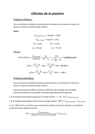 Cálculos de la practica
Probeta cilíndrica:
Una vez ya hemos realizado la parte practica del ensayo, comenzaremos a tomar los
datos y a realizar los determinados cálculos.
Datos:

Cálculos:

Probeta prismática:
Una vez ya hemos realizado la parte practica del ensayo, comenzaremos a tomar los
datos y a realizar los determinados cálculos.
Este tipo de ensayo de flexión dinámica a diferencia del calculado con la probeta
cilíndrica puede tener tres posibles resultados dependiendo de lo siguiente:
1. Si la energía suministrada es igual que la energía máxima
2. Si la energía suministrada es menor que la energía máxima
3. si S < 100 mm2 en este último caso, utilizaremos probetas de sección reducida, y el resultado
se expresara de la siguiente manera:

 