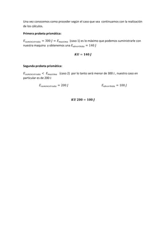 Una vez conocemos como proceder según el caso que sea continuamos con la realización
de los cálculos.
Primera probeta prismática:
(caso 1) es lo máximo que podemos suministrarle con
nuestra maquina y obtenemos una

Segunda probeta prismática:
(caso 2) por lo tanto será menor de 300 J , nuestro caso en
particular es de 200 J

 