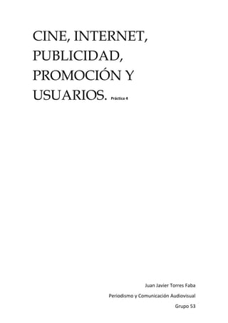CINE, INTERNET,
PUBLICIDAD,
PROMOCIÓN Y
USUARIOS. Práctica 4




                        Juan Javier Torres Faba
         Periodismo y Comunicación Audiovisual
                                     Grupo 53
 
