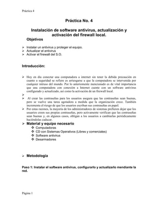 Práctica 4


                                  Práctica No. 4

       Instalación de software antivirus, actualización y
                  activación del firewall local.
   Objetivos

 Instalar un antivirus y proteger el equipo.
 Actualizar el antivirus
 Activar el firewall del S.O.


Introducción:

 Hoy en día conectar una computadora a internet sin tener la debida precaución en
  cuanto a seguridad se refiere es arriesgarse a que la computadora se intervenida por
  cualquier intruso del mundo. Por lo anteriomente mencionado es de vital importancia
  que una computadora con conexión a Internet cuente con un software antivirus
  configurado y actualizado, así como la activación de un firewall local.

 Al crear las contraseñas para los usuarios asegura que las contraseñas sean buenas,
  pero se vuelve una tarea agotadora a medida que la organización crece. También
  incrementa el riesgo de que los usuarios escriban sus contraseñas en papel.
 Por estas razones, la mayoría de los administradores de sistemas prefieren dejar que los
  usuarios creen sus propias contraseñas, pero activamente verifican que las contraseñas
  sean buenas y, en algunos casos, obligan a los usuarios a cambiarlas periódicamente
  haciéndolas caducar.
 Material y equipo necesario
     Computadoras
     CD con Sistemas Operativos (Libres y comerciales)
     Software antivirus
     Desarmadores



 Metodología


Paso 1: Instalar el software antivirus, configurarlo y actualizarlo mendiante la
red.




Página 1
 