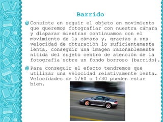 Barrido
Consiste en seguir el objeto en movimiento
que queremos fotografiar con nuestra cámara
y disparar mientras continuamos con el
movimiento de la cámara y, gracias a una
velocidad de obturación lo suficientemente
lenta, conseguir una imagen razonablemente
nítida del sujeto centro de atención de la
fotografía sobre un fondo borroso (barrido).
Para conseguir el efecto tendremos que
utilizar una velocidad relativamente lenta.
Velocidades de 1/60 o 1/30 pueden estar
bien.
 
