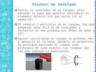 Proceso de revelado
Verter el revelador en el tanque, sólo
sacando la tapa que permite introducir el
elemento químico sin que entre luz al
negativo.
Al revelar 2 películas en un tanque, hay que
preparar unos 20,3 ml de revelador y
verterlos en una probeta con 650ml de agua a
20º.
Agitar invirtiendo el tanque la primera vez
y apoyarlo en la mesa, dándole un golpecito.
Se prosigue agitando el tanque cada
principio de cada minuto. Los tiempos son
los que indique el fabricante.
 