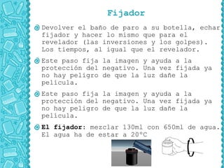 Fijador
Devolver el baño de paro a su botella, echar
fijador y hacer lo mismo que para el
revelador (las inversiones y los golpes).
Los tiempos, al igual que el revelador.
Este paso fija la imagen y ayuda a la
protección del negativo. Una vez fijada ya
no hay peligro de que la luz dañe la
película.
Este paso fija la imagen y ayuda a la
protección del negativo. Una vez fijada ya
no hay peligro de que la luz dañe la
película.
El fijador: mezclar 130ml con 650ml de agua.
El agua ha de estar a 20ºC
 