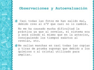 Observaciones y Autoevaluación


 Casi todas las fotos me han salido mal,
debido creo al nºF que casi no lo cambié.
No me ha causado mucha dificultad la
práctica ya que al revelar, el sistema era
y será siendo el mismo que en la anterior,
consiguiendo los tiempos exáctos al
revelar, etc.
Me salían manchas en casi todas las copias
y tiras de prueba supongo que debido a los
químicos o al cristal utilizado para
ampliar.
 