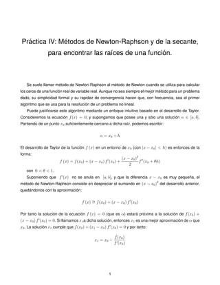 Práctica IV: Métodos de Newton-Raphson y de la secante,
para encontrar las raíces de una función.
Se suele llamar método de Newton-Raphson al método de Newton cuando se utiliza para calcular
los ceros de una función real de variable real. Aunque no sea siempre el mejor método para un problema
dado, su simplicidad formal y su rapidez de convergencia hacen que, con frecuencia, sea el primer
algoritmo que se usa para la resolución de un problema no lineal.
Puede justiﬁcarse este algoritmo mediante un enfoque intuitivo basado en el desarrollo de Taylor.
Consideremos la ecuación f(x) = 0, y supongamos que posee una y sólo una solución α ∈ [a, b].
Partiendo de un punto x0 suﬁcientemente cercano a dicha raíz, podemos escribir:
α = x0 + h
El desarrollo de Taylor de la función f (x) en un entorno de x0 (con |x − x0| < h) es entonces de la
forma:
f (x) = f(x0) + (x − x0) f (x0) +
(x − x0)2
2
f (x0 + θh)
con 0 < θ < 1.
Suponiendo que f (x) no se anula en [a, b], y que la diferencia x − x0 es muy pequeña, el
método de Newton-Raphson consiste en despreciar el sumando en (x − x0)2
del desarrollo anterior,
quedándonos con la aproximación:
f (x) ∼= f(x0) + (x − x0) f (x0)
Por tanto la solución de la ecuación f (x) = 0 (que es α) estará próxima a la solución de f(x0) +
(x − x0) f (x0) = 0. Si llamamos x1a dicha solución, entonces x1 es una mejor aproximación de α que
x0. La solución x1 cumple que f(x0) + (x1 − x0) f (x0) = 0 y por tanto:
x1 = x0 −
f(x0)
f (x0)
1
 