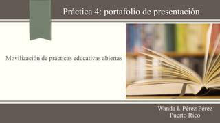 Práctica 4: portafolio de presentación 
Wanda I. Pérez Pérez 
Puerto Rico 
Movilización de prácticas educativas abiertas 
 