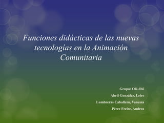 Funciones didácticas de las nuevas
   tecnologías en la Animación
          Comunitaria


                                  Grupo: Olé-Olé
                             Abril González, Leire
                     Lumbreras Caballero, Vanessa
                              Pérez Freire, Andrea
 