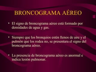 BRONCOGRAMA AÉREO El signo de broncograma aéreo está formado por densidades de agua y gas. Siempre que los bronquios estén llenos de aire y el pulmón que los rodea no, se presentara el signo del broncograma aéreo. La presencia de broncograma aéreo es anormal e indica lesión pulmonar. 