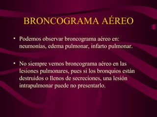 BRONCOGRAMA AÉREO Podemos observar broncograma aéreo en: neumonías, edema pulmonar, infarto pulmonar. No siempre vemos broncograma aéreo en las lesiones pulmonares, pues si los bronquios están destruidos o llenos de secreciones, una lesión intrapulmonar puede no presentarlo. 