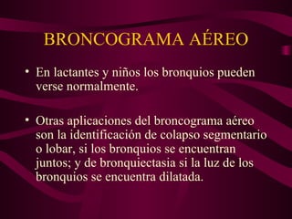 BRONCOGRAMA AÉREO En lactantes y niños los bronquios pueden verse normalmente. Otras aplicaciones del broncograma aéreo son la identificación de colapso segmentario o lobar, si los bronquios se encuentran juntos; y de bronquiectasia si la luz de los bronquios se encuentra dilatada. 