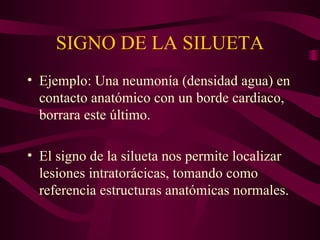 SIGNO DE LA SILUETA Ejemplo: Una neumonía (densidad agua) en contacto anatómico con un borde cardiaco, borrara este último. El signo de la silueta nos permite localizar lesiones intratorácicas, tomando como referencia estructuras anatómicas normales. 