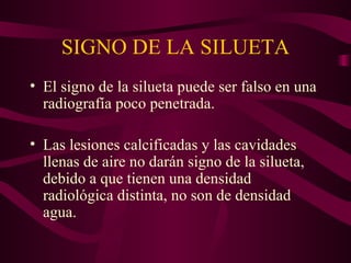 SIGNO DE LA SILUETA El signo de la silueta puede ser falso en una radiografía poco penetrada. Las lesiones calcificadas y las cavidades llenas de aire no darán signo de la silueta, debido a que tienen una densidad radiológica distinta, no son de densidad agua. 