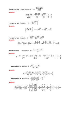 PROYECTONº 13. Hallar el valor de: E =
5 5
125. 25
100
Solución

   
5 5 53 2 3 25 5
125. 25 5 . 5 5 5 1
10 10 10 2100
PROYECTONº 14. Reducir: E =
8
4
x
 
 
 
Solución
  
   
 
8
8 84 164 2 2
x x x x
PROYECTONº 15. Reducir: E =
8 16 44 49 15 8
x . x . x
Solución
  
    
9 15 8 24 16 40 5
8 16 44 49 15 8 432 32 16 32 32 32 4x . x . x x x x x x x
PROYECTONº 16. Simplificar: 2
123
2
222



 n
nnn
E
Solución
 3 23 2 1 3 2
2 2 2
2 2 2 22 2 2 2 .2 2 .2 2 .2 8 4 2 5
2 2 .2 2 .2 4 2
nn n n n n n
n n n
E
  

      
    
PROYECTONº 17. Reducir: 22
2
45.35
49.25.15
M
Solución
2 2 2 2 2 2 4 2
2 2 2 2 4 2 2 4 4 2
15 . 25 . 49 3 .5 .5 .7 3 .5 .7 1 |
35 . 45 7 .5 .3 .5 7 .5 .3 3 9
M     
PROYECTONº 18. Calcular: N =
12 3
3 2
( 2) (2) 3
2( 2) (2)
 
 
   
  
  
Solución
2 3
12 3
3 2 3 2
1 1 1 1 1
( 2) (2) 3 2 2 2 1 22 2 4 8 8 1
1 1 32 3 3 3 3 3( 2) (2) 1 1
8 4 82 2
 
 
   
           
            
               
 