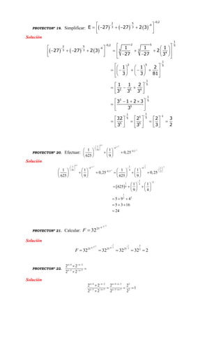 PROYECTONº 19. Simplificar:      
0,2
2 5
4
3 3E 27 27 2 3

   
     
 
Solución
     


  



 
    
                 
    
        
     
 
   
 
   
  
 
    
       
    
1
2 50,2 52 5
4
3 33 3
4
1
2 5 5
1
5
2 5 4
1
3 5
5
11
15 55
5 5
1 1 1
27 27 2 3 2
27 27 3
1 1 2
3 3 81
1 1 2
3 3 3
3 1 2 3
3
32 2 2 3
3 23 3
PROYECTONº 20. Efectuar:
0,5
12
1
1
4
16
0,51 1
0,25
625 9


 
  
     
    
   
Solución
 
10,5
1 12 2
1
1 1
4 4 1
16 4
0,5 2
1
21 2
4
1
22
1 1 1 1
0,25 0,25
625 9 625 9
1 1
625
9 4
5 9 4
5 3 16
24
 

 
            
 
       
           
       
   
     
   
  
  

PROYECTONº 21. Calcular:
138
25
32

F
Solución
1 113 38 8 2
1
25 25 25 5
32 32 32 32 2F
  
    
PROYECTONº 22.
4 2
5 7
2 2
2 2
n n
n n
  
  



Solución
4 2 4 2 2
5 7 5 7 2
2 2 2 2
1
2 2 2 2
n n n n
n n n n
     
     

  

 