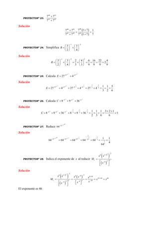 PROYECTONº 23.
40 41
41 42
7 7
7 7


Solución
 
 
4040 41
41 42 41
7 1 77 7 1
7 7 7 1 7 7

 
 
PROYECTONº 24. Simplifica
1 2
3 3
2 4
R
 
   
    
   
Solución
1 2 2
3 3 2 4 6 16 22 4
2
2 4 3 3 9 9 9 9
R
 
     
            
     
PROYECTONº 25. Calcula
1 12 2
9 4
27 4E
  
 
 
Solución
1 1
1 12 2 2 2
1 1
9 4 9 4 3 2
1 1 5
27 4 27 4 27 4
3 2 6
E
     
   
        
PROYECTONº 26. Calcula
1 1 1
3 2 2
8 9 36C
  
  
  
Solución
1 1 1
1 1 1
3 2 2 3 2 2
1 1 1 3 2 1
8 9 36 8 9 36 1
2 3 6 6
C
     
    
          
PROYECTONº 27. Reduce
053
27
64


Solución
10 15 13 3 3 3
1
1
27 27 27 27 3
1
3
1 1
64 64 64 64 64
4
64
  


  
     
PROYECTONº 28. Indica el exponente de x al reducir
 
 
 
3 2
26
1 324
x x
M
x




 
  
Solución
 
 
 
 
3 2
2 26 6 8 6 16
22 24 46
1 3 3 242 84
x x x x x
M x x
xxx

  


    
      
El exponente es 46
 