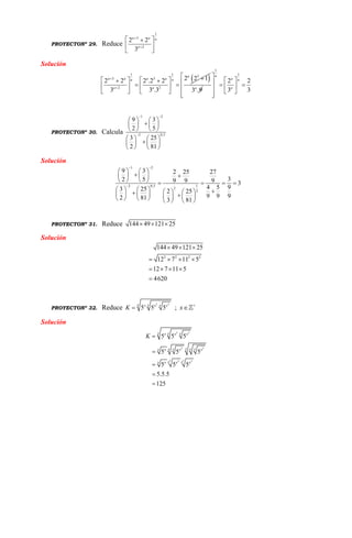 PROYECTONº 29. Reduce
1
3
2
2 2
3
a a a
a


 
 
 
Solución
 
1 1 3
3 3
2 2
2 2 12 2 2 .2 2
3 3 .3
a
a a a aa a
a a


    
    
    3 .9a
1
1
2 2
3 3
a
a a
a
 
          
PROYECTONº 30. Calcula
1 2
2 0,5
9 3
2 5
3 25
2 81
 

   
   
   
   
   
   
Solución
1 2
2 0,5 1
2
2
9 3 2 25 27
32 5 9 9 9 3
4 5 93 25 2 25
9 9 92 81 3 81
 

   
    
       
                     
PROYECTONº 31. Reduce 144 49 121 25  
Solución
2 2 2 2
144 49 121 25
12 7 11 5
12 7 11 5
4620
  
   
   

PROYECTONº 32. Reduce
2 3
5 5 5
x x xx x x
K  ; x 

Solución
2 3
2 3
2 32 3
5 5 5
5 5 5
5 5 5
5.5.5
125
x x xx x x
xx xx xx x x x
x xx x x x
K 




 