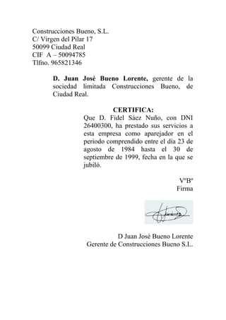 Construcciones Bueno, S.L.
C/ Virgen del Pilar 17
50099 Ciudad Real
CIF A – 50094785
Tlfno. 965821346

      D. Juan José Bueno Lorente, gerente de la
      sociedad limitada Construcciones Bueno, de
      Ciudad Real.

                           CERTIFICA:
                 Que D. Fidel Sáez Nuño, con DNI
                 26400300, ha prestado sus servicios a
                 esta empresa como aparejador en el
                 periodo comprendido entre el día 23 de
                 agosto de 1984 hasta el 30 de
                 septiembre de 1999, fecha en la que se
                 jubiló.

                                                  VºBº
                                                 Firma




                             D Juan José Bueno Lorente
                  Gerente de Construcciones Bueno S.L.
 